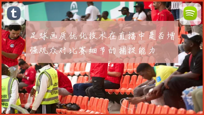 足球画质优化技术在直播中是否增强观众对比赛细节的捕捉能力